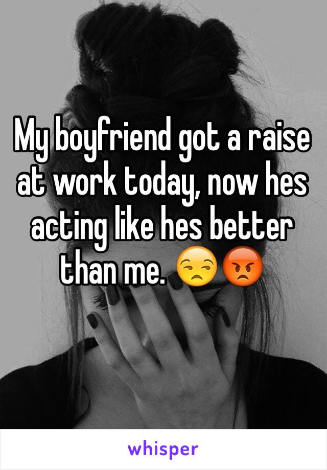 My boyfriend got a raise at work today, now hes acting like hes better than me. 😒😡