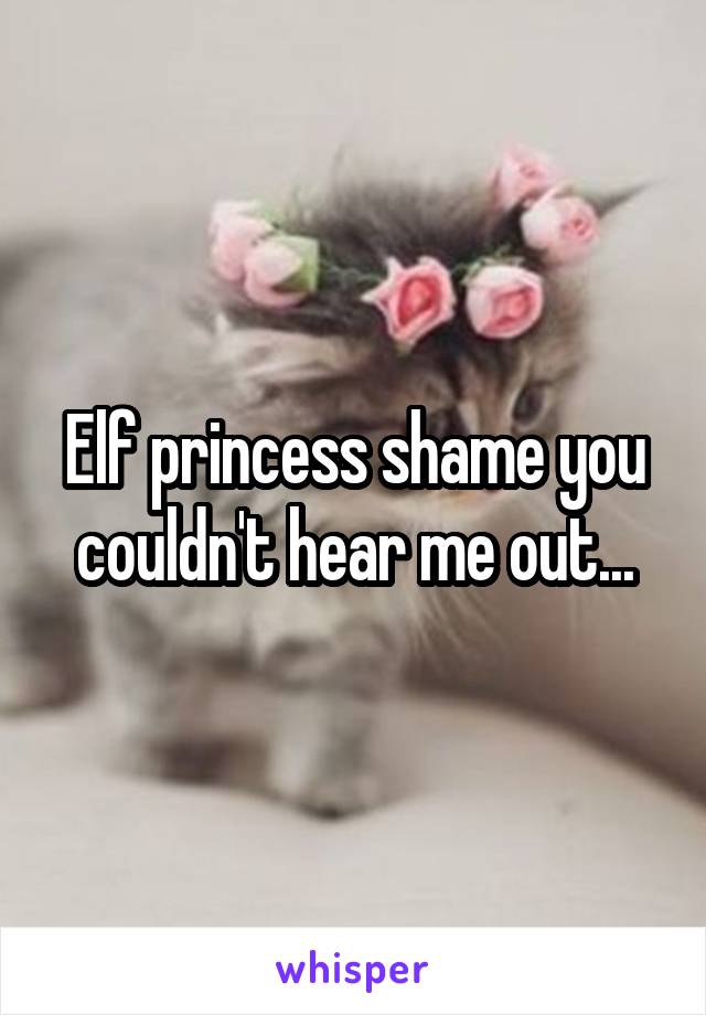 Elf princess shame you couldn't hear me out...