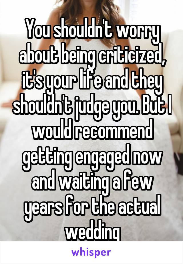 You shouldn't worry about being criticized, it's your life and they shouldn't judge you. But I would recommend getting engaged now and waiting a few years for the actual wedding