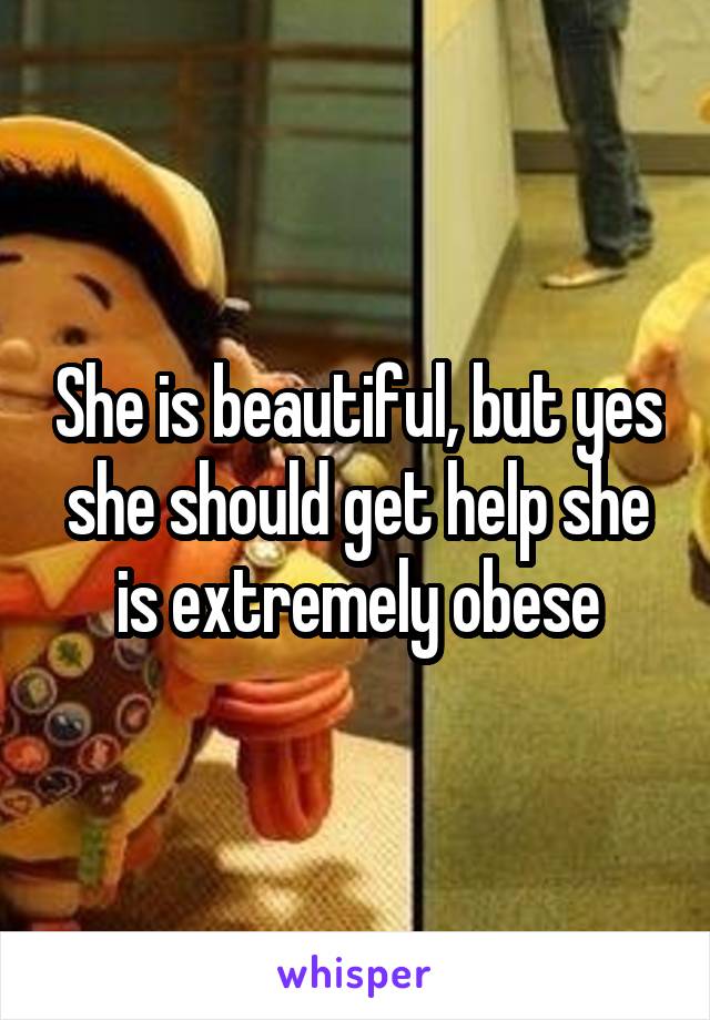 She is beautiful, but yes she should get help she is extremely obese