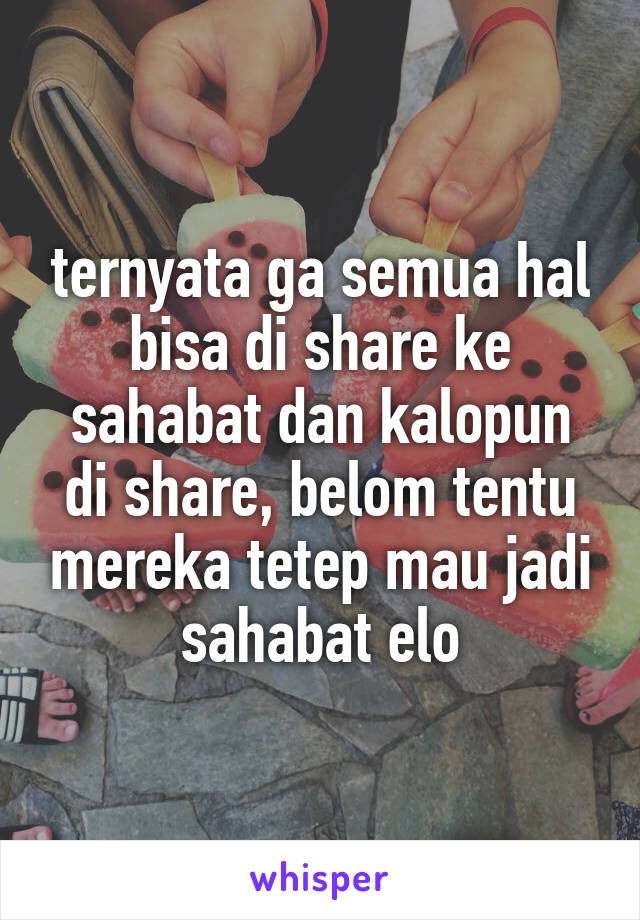 ternyata ga semua hal bisa di share ke sahabat dan kalopun di share, belom tentu mereka tetep mau jadi sahabat elo