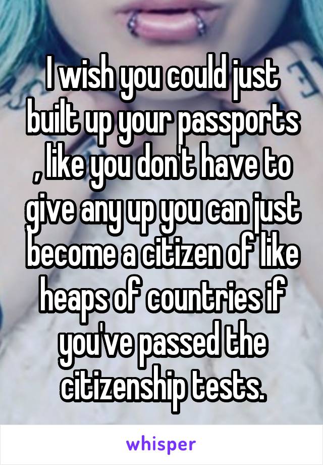 I wish you could just built up your passports , like you don't have to give any up you can just become a citizen of like heaps of countries if you've passed the citizenship tests.