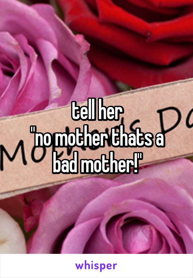 tell her
"no mother thats a bad mother!"