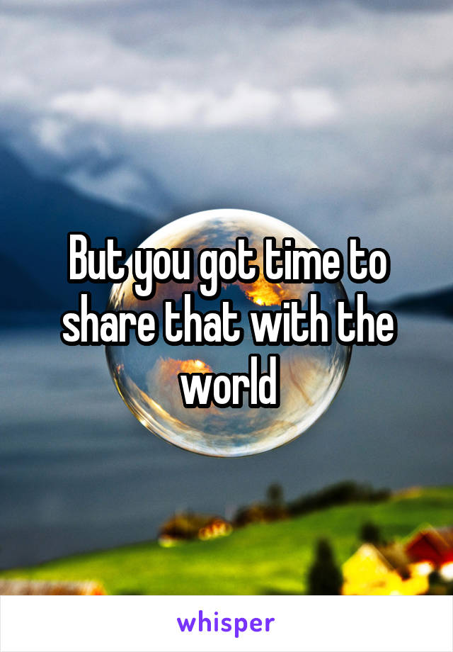 But you got time to share that with the world