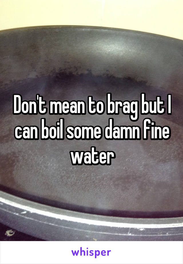 Don't mean to brag but I can boil some damn fine water