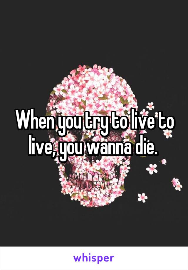 When you try to live to live, you wanna die. 