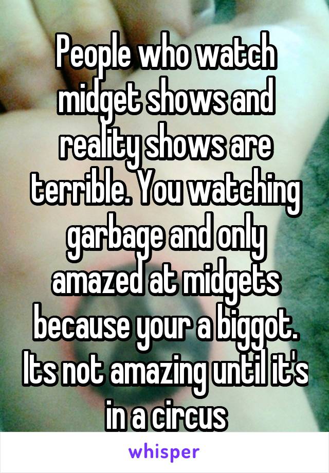 People who watch midget shows and reality shows are terrible. You watching garbage and only amazed at midgets because your a biggot. Its not amazing until it's in a circus