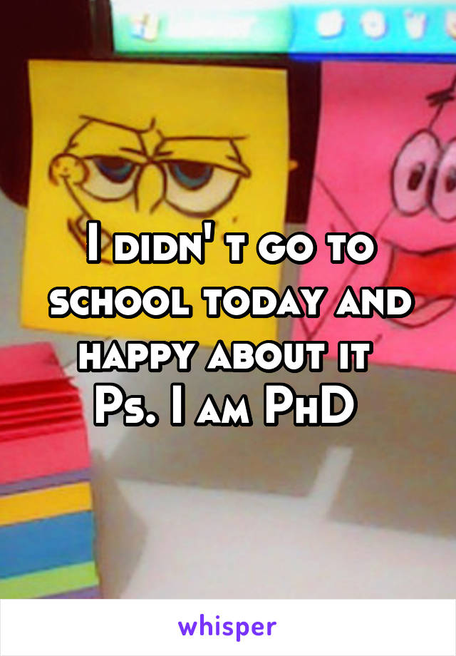 I didn' t go to school today and happy about it 
Ps. I am PhD 