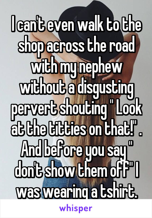 I can't even walk to the shop across the road with my nephew without a disgusting pervert shouting " Look at the titties on that!" . And before you say " don't show them off" I was wearing a tshirt.