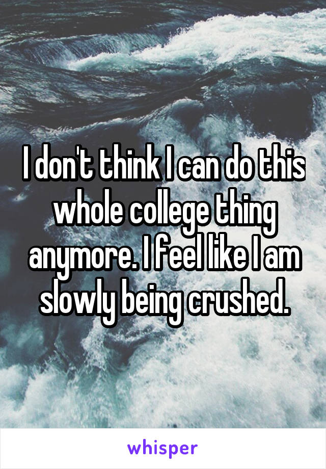 I don't think I can do this whole college thing anymore. I feel like I am slowly being crushed.