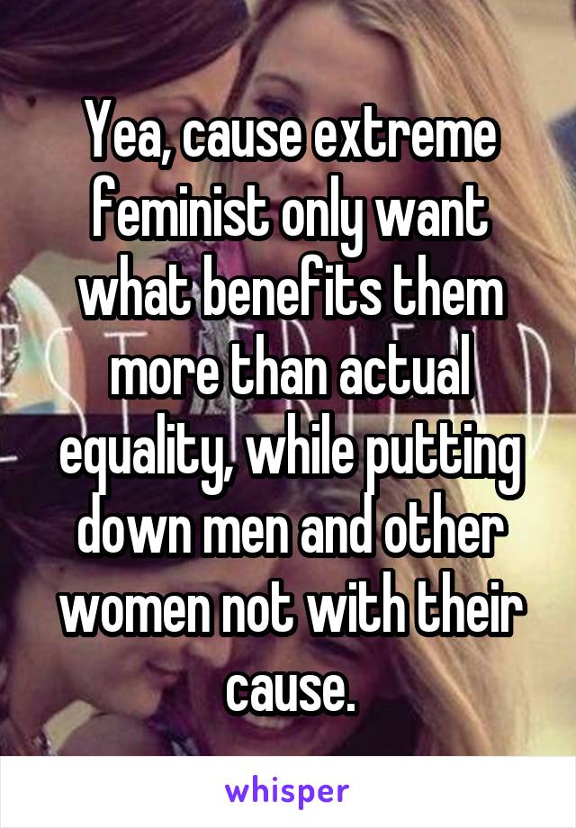 Yea, cause extreme feminist only want what benefits them more than actual equality, while putting down men and other women not with their cause.