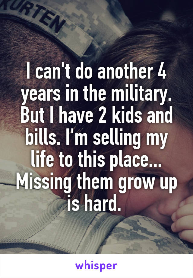 I can't do another 4 years in the military. But I have 2 kids and bills. I'm selling my life to this place... Missing them grow up is hard. 