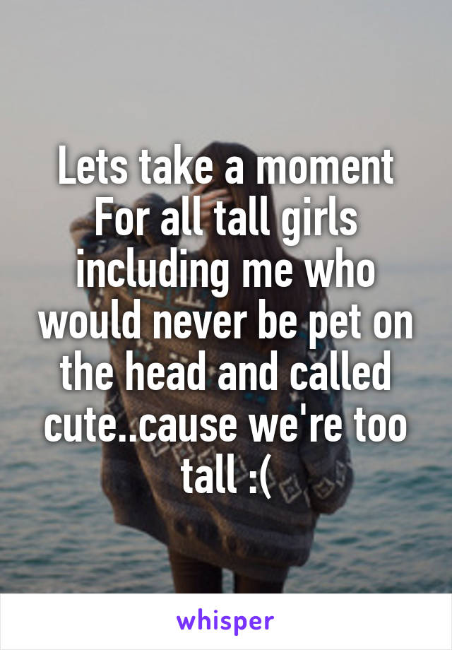 Lets take a moment
For all tall girls including me who would never be pet on the head and called cute..cause we're too tall :(