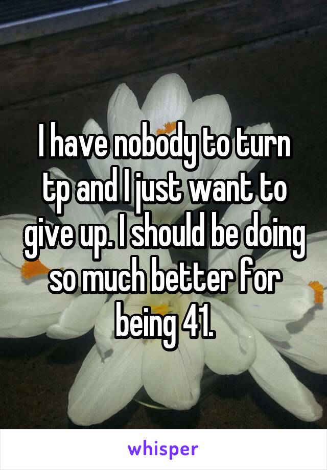 I have nobody to turn tp and I just want to give up. I should be doing so much better for being 41.