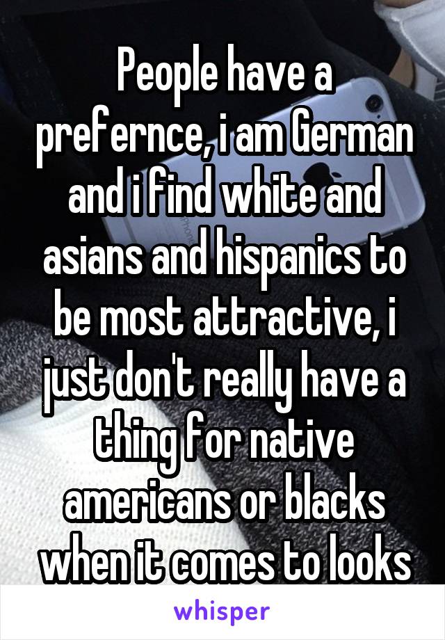 People have a prefernce, i am German and i find white and asians and hispanics to be most attractive, i just don't really have a thing for native americans or blacks when it comes to looks