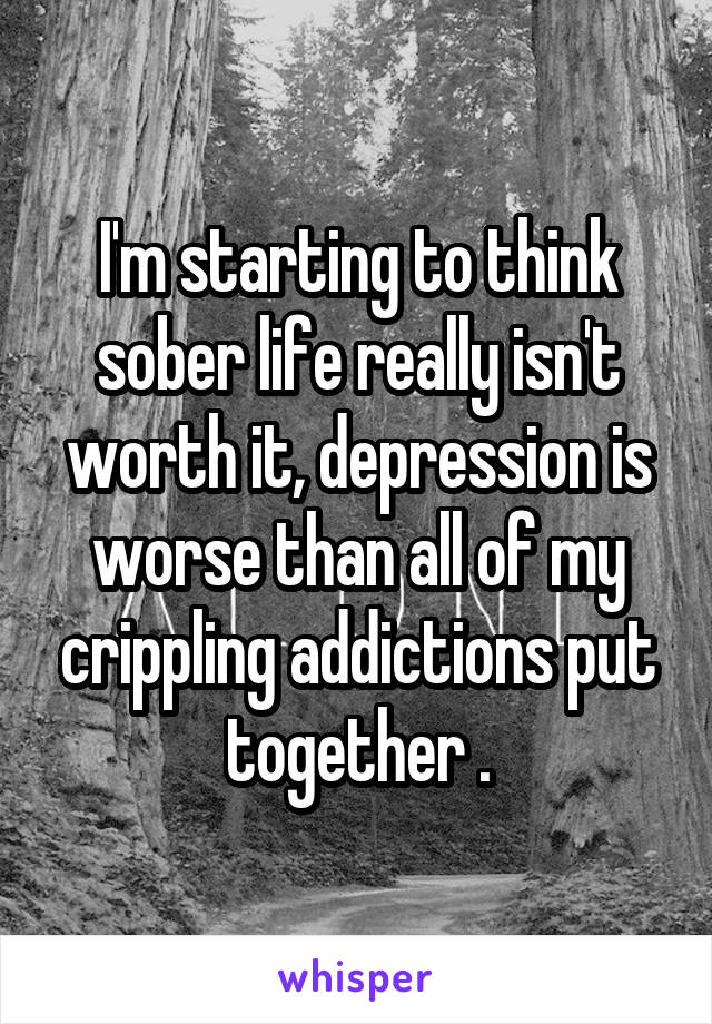 I'm starting to think sober life really isn't worth it, depression is worse than all of my crippling addictions put together .