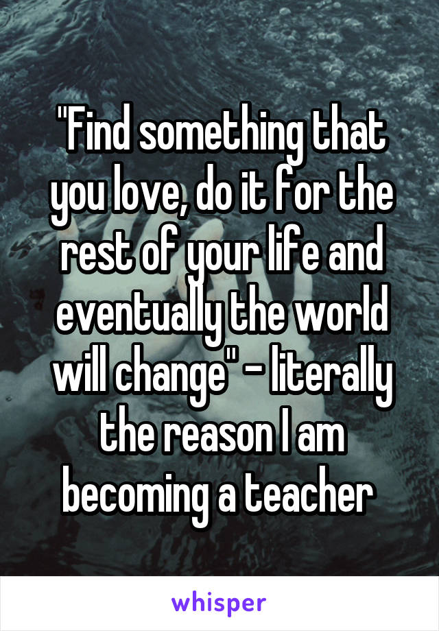 "Find something that you love, do it for the rest of your life and eventually the world will change" - literally the reason I am becoming a teacher 