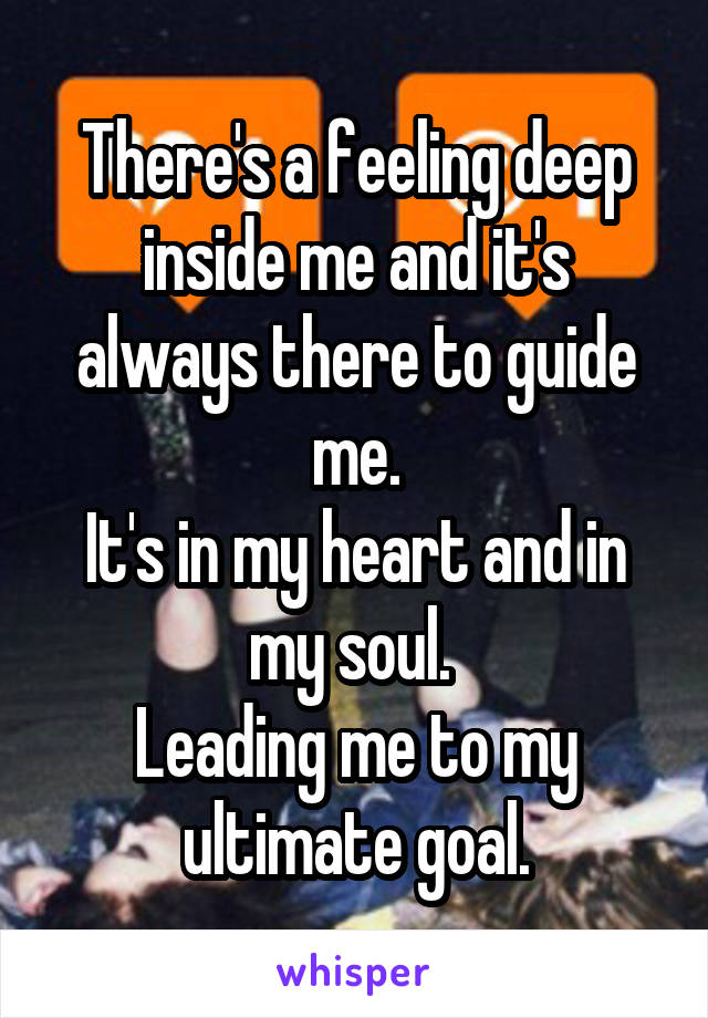 There's a feeling deep inside me and it's always there to guide me.
It's in my heart and in my soul. 
Leading me to my ultimate goal.