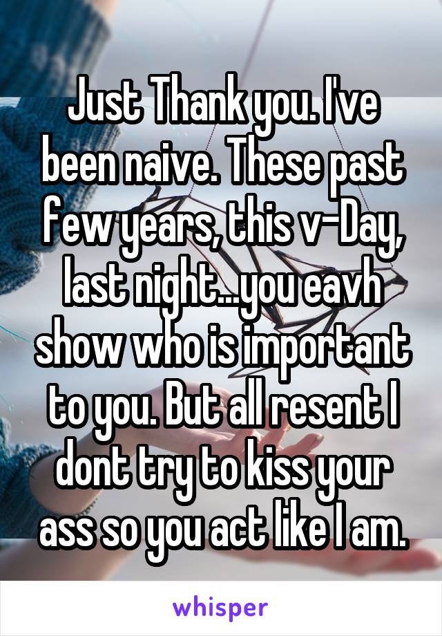 Just Thank you. I've been naive. These past few years, this v-Day, last night...you eavh show who is important to you. But all resent I dont try to kiss your ass so you act like I am.