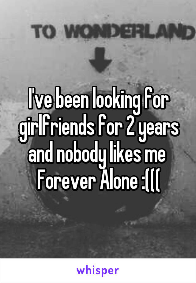 I've been looking for girlfriends for 2 years and nobody likes me 
Forever Alone :(((