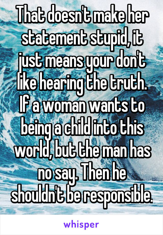 That doesn't make her statement stupid, it just means your don't like hearing the truth. If a woman wants to being a child into this world, but the man has no say. Then he shouldn't be responsible. 