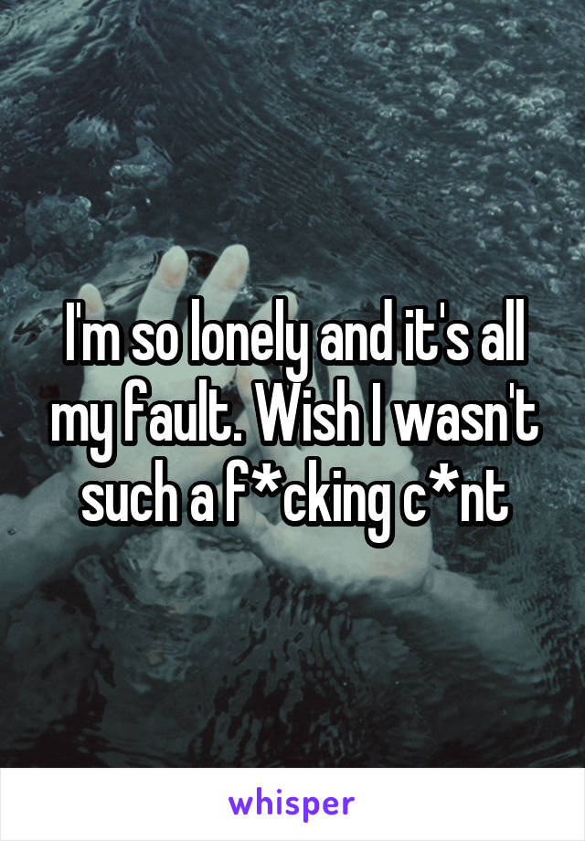 I'm so lonely and it's all my fault. Wish I wasn't such a f*cking c*nt