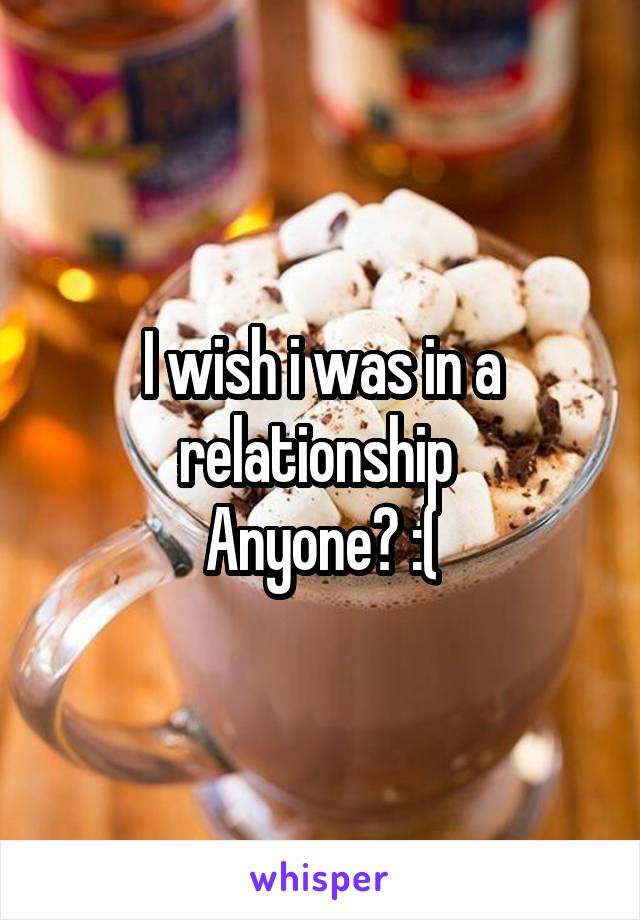 I wish i was in a relationship 
Anyone? :(