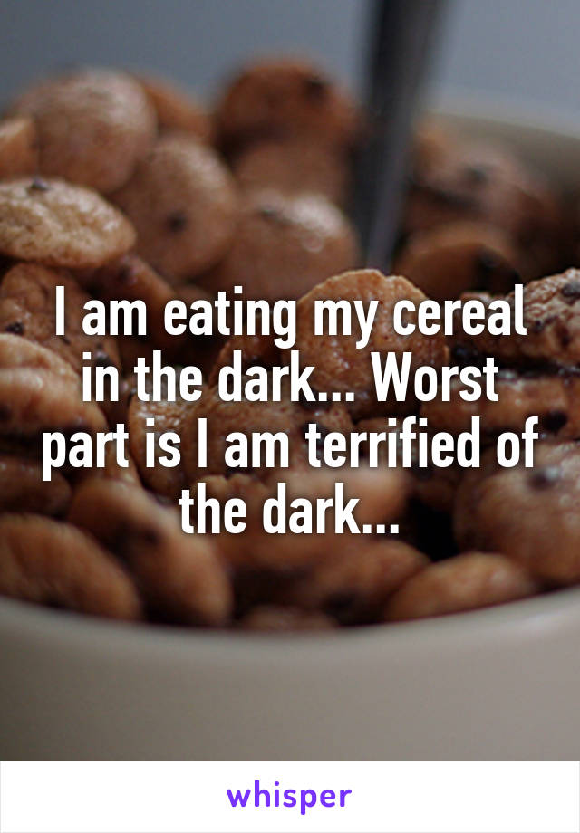 I am eating my cereal in the dark... Worst part is I am terrified of the dark...