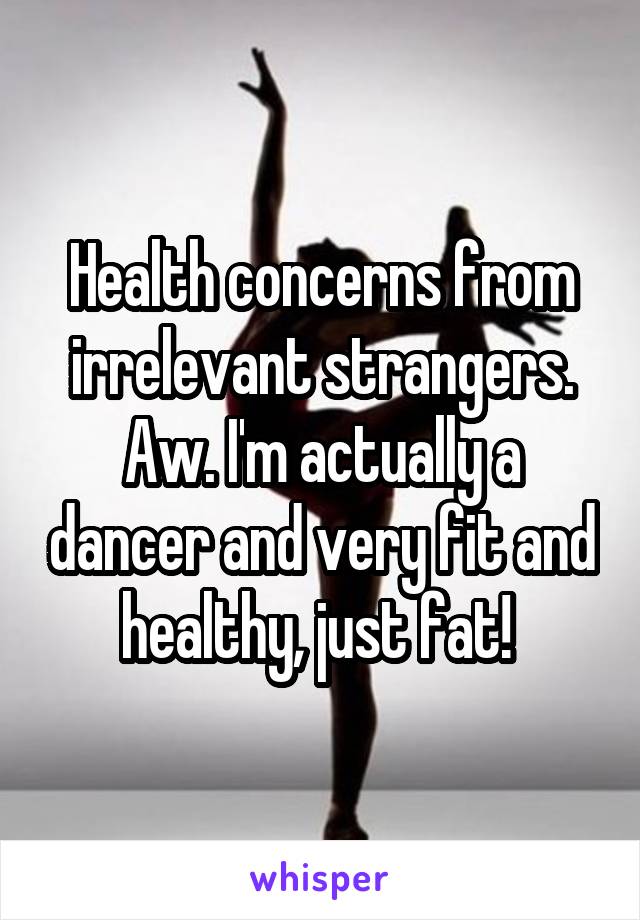 Health concerns from irrelevant strangers. Aw. I'm actually a dancer and very fit and healthy, just fat! 