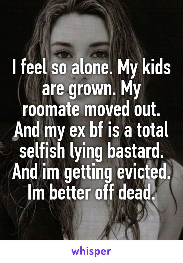 I feel so alone. My kids are grown. My roomate moved out. And my ex bf is a total selfish lying bastard. And im getting evicted. Im better off dead.