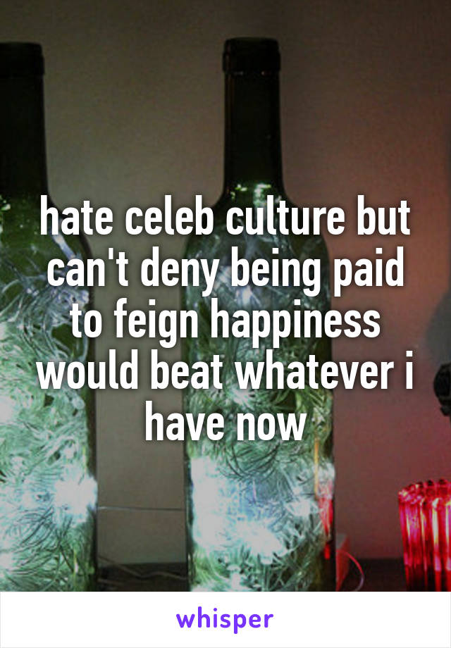 hate celeb culture but can't deny being paid to feign happiness would beat whatever i have now