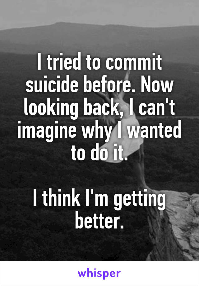 I tried to commit suicide before. Now looking back, I can't imagine why I wanted to do it.

I think I'm getting better.