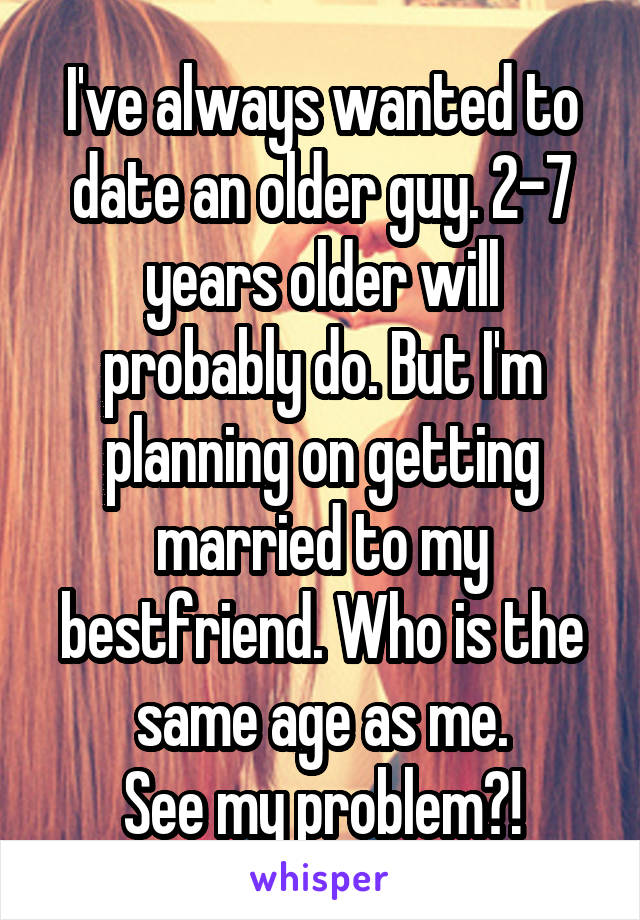 I've always wanted to date an older guy. 2-7 years older will probably do. But I'm planning on getting married to my bestfriend. Who is the same age as me.
See my problem?!