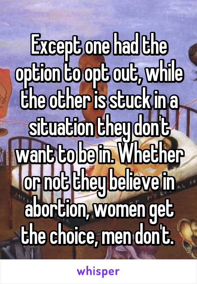 Except one had the option to opt out, while the other is stuck in a situation they don't want to be in. Whether or not they believe in abortion, women get the choice, men don't. 