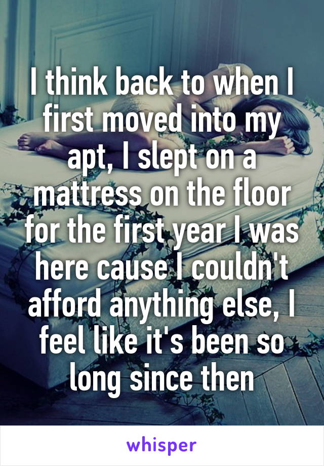 I think back to when I first moved into my apt, I slept on a mattress on the floor for the first year I was here cause I couldn't afford anything else, I feel like it's been so long since then