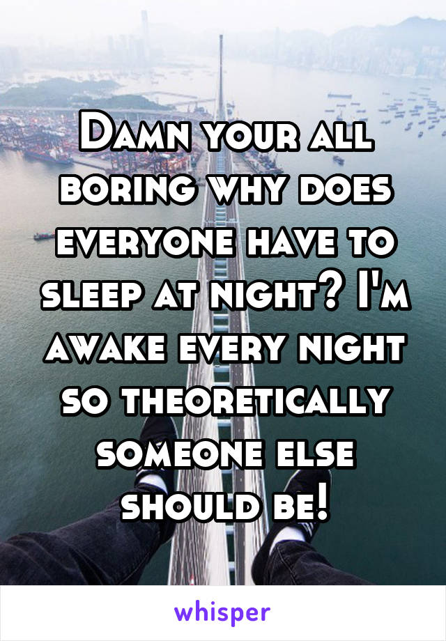 Damn your all boring why does everyone have to sleep at night? I'm awake every night so theoretically someone else should be!