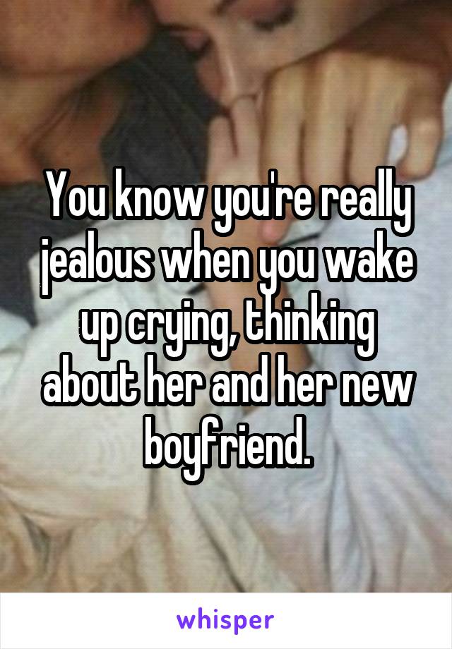 You know you're really jealous when you wake up crying, thinking about her and her new boyfriend.