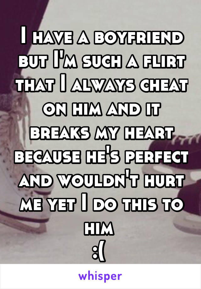 I have a boyfriend but I'm such a flirt that I always cheat on him and it breaks my heart because he's perfect and wouldn't hurt me yet I do this to him 
:( 