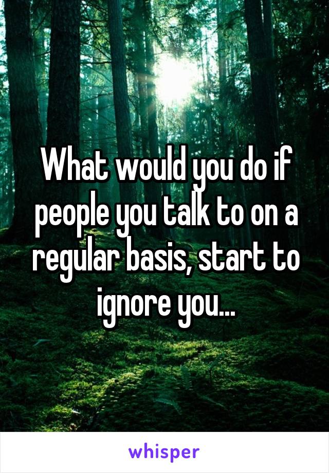 What would you do if people you talk to on a regular basis, start to ignore you...