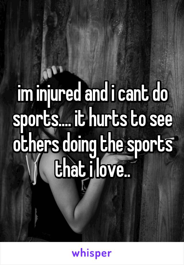 im injured and i cant do sports.... it hurts to see others doing the sports that i love..