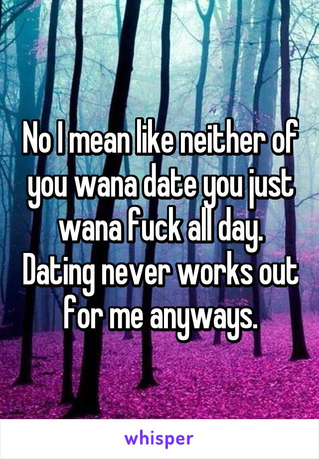 No I mean like neither of you wana date you just wana fuck all day. Dating never works out for me anyways.