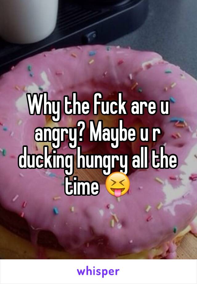 Why the fuck are u angry? Maybe u r ducking hungry all the time 😝