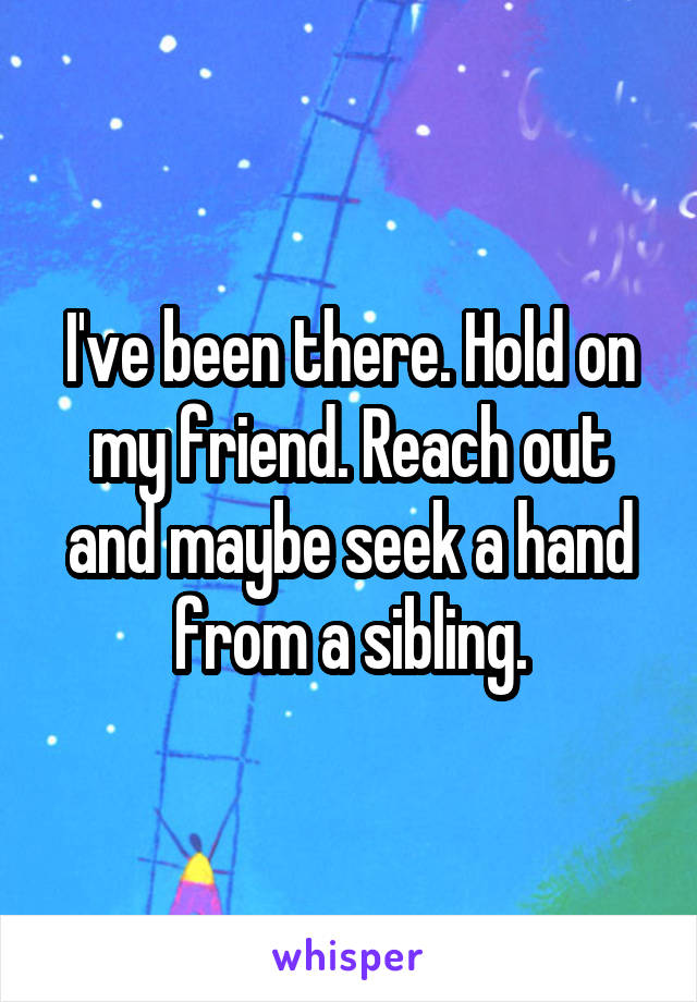 I've been there. Hold on my friend. Reach out and maybe seek a hand from a sibling.