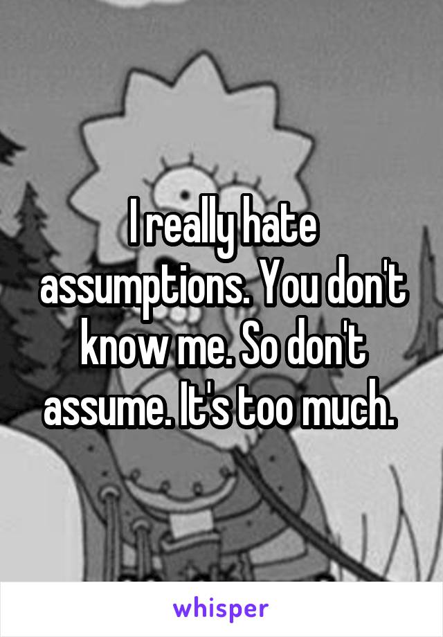 I really hate assumptions. You don't know me. So don't assume. It's too much. 