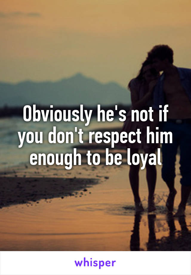 Obviously he's not if you don't respect him enough to be loyal