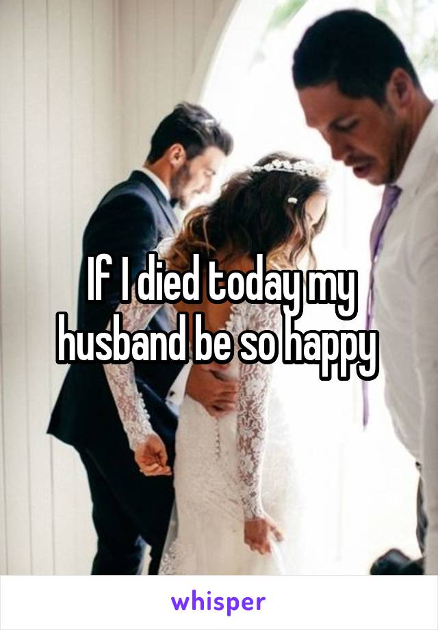 If I died today my husband be so happy 