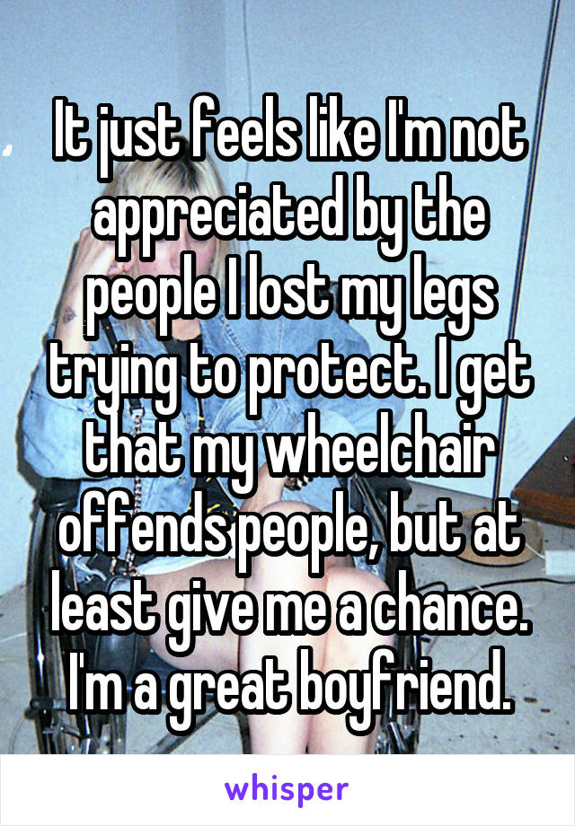 It just feels like I'm not appreciated by the people I lost my legs trying to protect. I get that my wheelchair offends people, but at least give me a chance. I'm a great boyfriend.