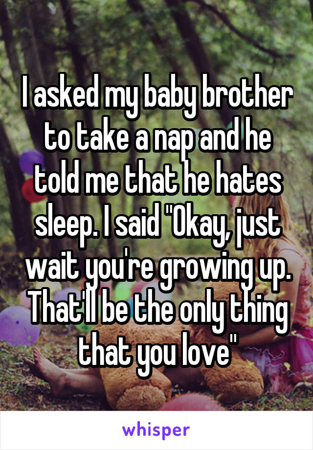 I asked my baby brother to take a nap and he told me that he hates sleep. I said "Okay, just wait you're growing up. That'll be the only thing that you love"