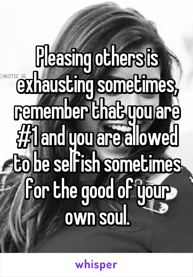 Pleasing others is exhausting sometimes, remember that you are #1 and you are allowed to be selfish sometimes for the good of your own soul.