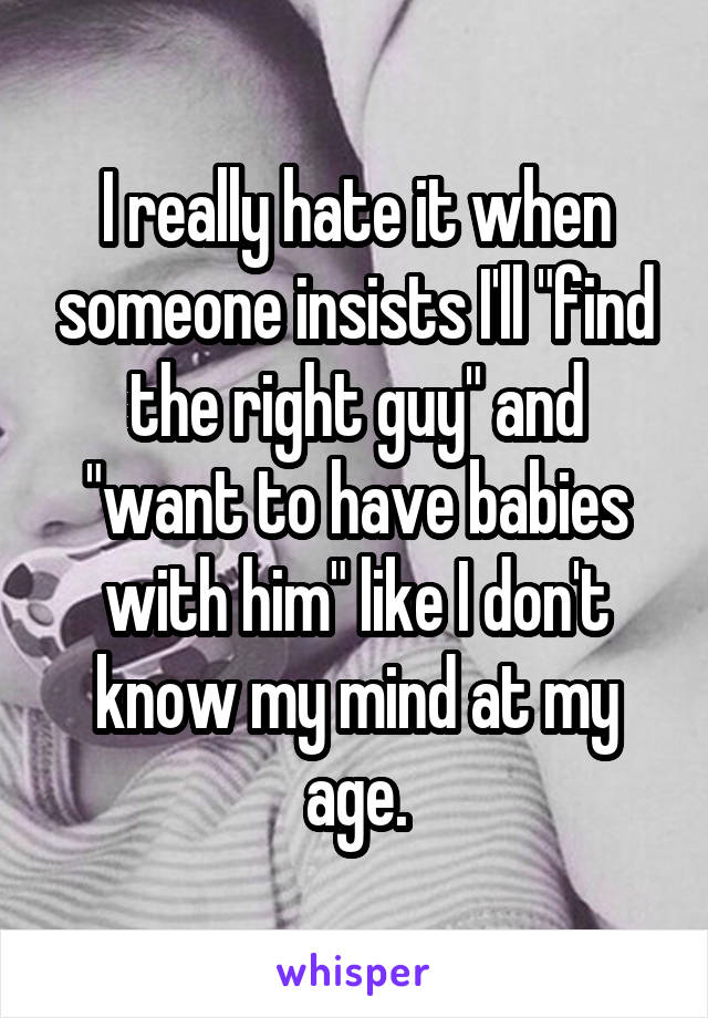 I really hate it when someone insists I'll "find the right guy" and "want to have babies with him" like I don't know my mind at my age.